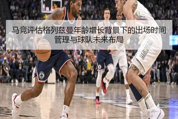 马竞评估格列兹曼年龄增长背景下的出场时间管理与球队未来布局