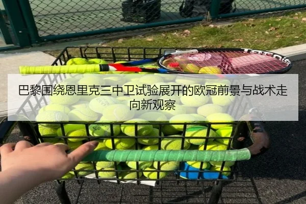 巴黎围绕恩里克三中卫试验展开的欧冠前景与战术走向新观察