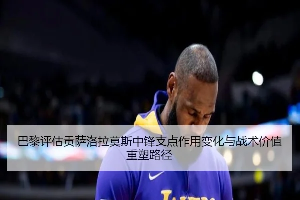 巴黎评估贡萨洛拉莫斯中锋支点作用变化与战术价值重塑路径