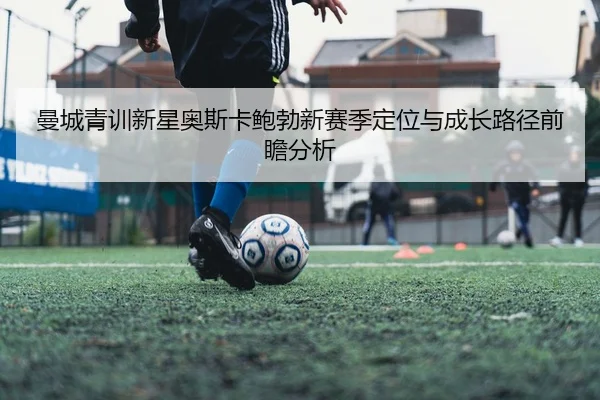 曼城青训新星奥斯卡鲍勃新赛季定位与成长路径前瞻分析