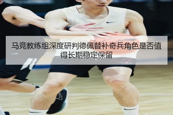 马竞教练组深度研判德佩替补奇兵角色是否值得长期稳定保留